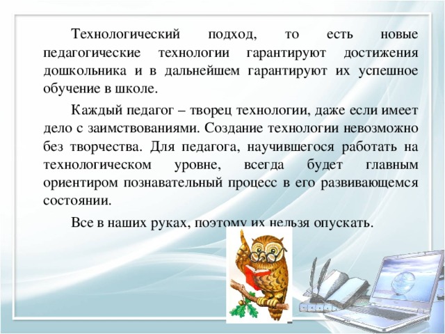   Технологический подход, то есть новые педагогические технологии гарантируют достижения дошкольника и в дальнейшем гарантируют их успешное обучение в школе.   Каждый педагог – творец технологии, даже если имеет дело с заимствованиями. Создание технологии невозможно без творчества. Для педагога, научившегося работать на технологическом уровне, всегда будет главным ориентиром познавательный процесс в его развивающемся состоянии.   Все в наших руках, поэтому их нельзя опускать. 