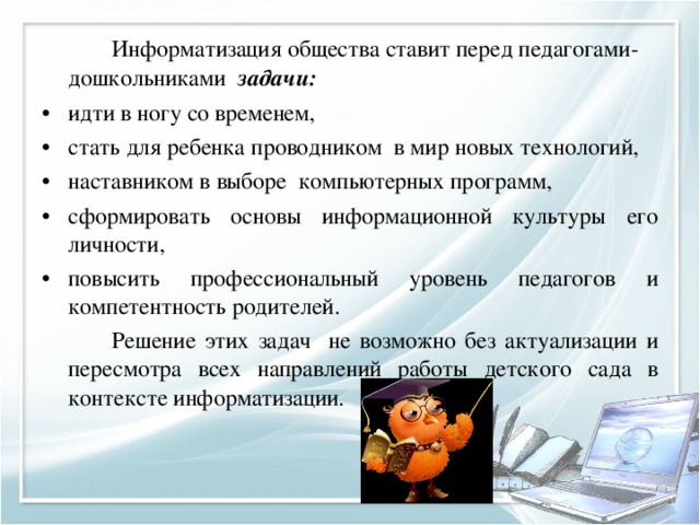   Информатизация общества ставит перед педагогами-дошкольниками задачи: идти в ногу со временем, стать для ребенка проводником в мир новых технологий, наставником в выборе компьютерных программ, сформировать основы информационной культуры его личности, повысить профессиональный уровень педагогов и компетентность родителей.    Решение этих задач не возможно без актуализации и пересмотра всех направлений работы детского сада в контексте информатизации. 