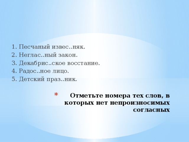 1. Песчаный извес..няк. 2. Неглас..ный закон. 3. Декабрис..ское восстание. 4. Радос..ное лицо. 5. Детский праз..ник. Отметьте номера тех слов, в которых нет непроизносимых согласных 