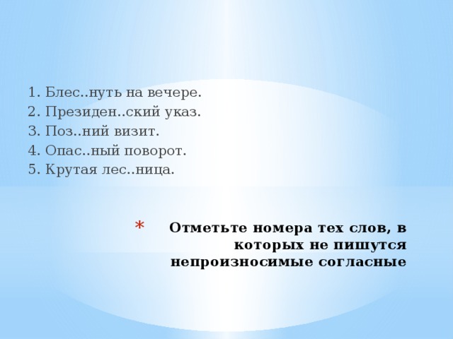 1. Блес..нуть на вечере. 2. Президен..ский указ. 3. Поз..ний визит. 4. Опас..ный поворот. 5. Крутая лес..ница. Отметьте номера тех слов, в которых не пишутся непроизносимые согласные 