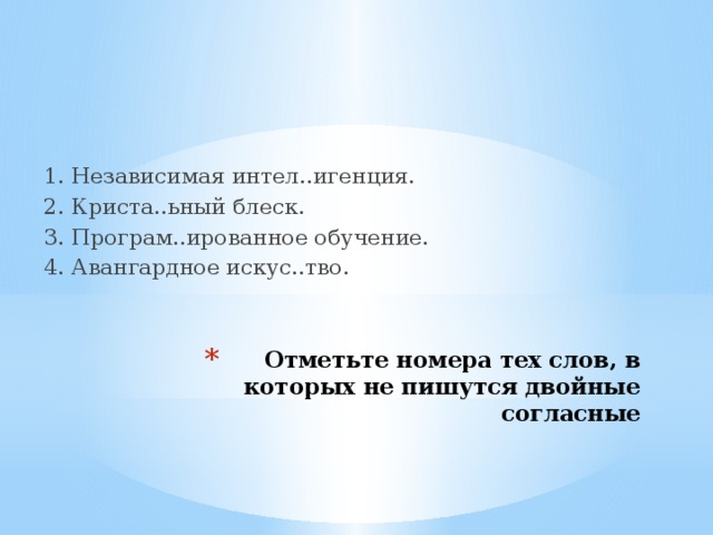   1. Независимая интел..игенция. 2. Криста..ьный блеск. 3. Програм..ированное обучение. 4. Авангардное искус..тво. Отметьте номера тех слов, в которых не пишутся двойные согласные 