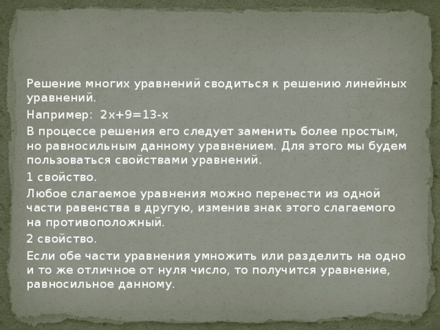 Решение многих уравнений сводиться к решению линейных уравнений. Например: 2х+9=13-х В процессе решения его следует заменить более простым, но равносильным данному уравнением. Для этого мы будем пользоваться свойствами уравнений. 1 свойство. Любое слагаемое уравнения можно перенести из одной части равенства в другую, изменив знак этого слагаемого на противоположный. 2 свойство. Если обе части уравнения умножить или разделить на одно и то же отличное от нуля число, то получится уравнение, равносильное данному. 