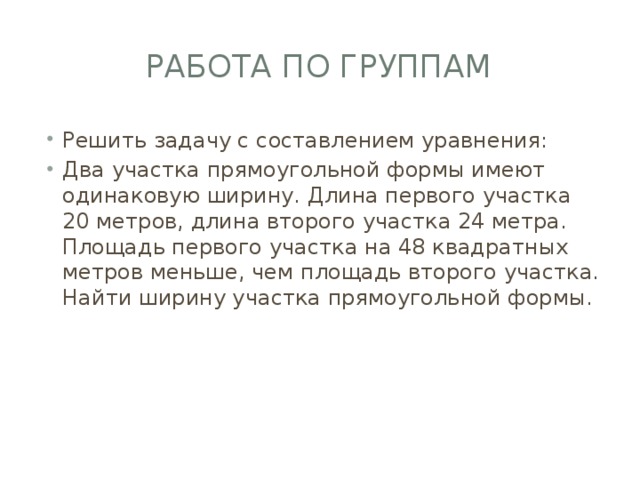 Работа по группам Решить задачу с составлением уравнения: Два участка прямоугольной формы имеют одинаковую ширину. Длина первого участка 20 метров, длина второго участка 24 метра. Площадь первого участка на 48 квадратных метров меньше, чем площадь второго участка. Найти ширину участка прямоугольной формы. 