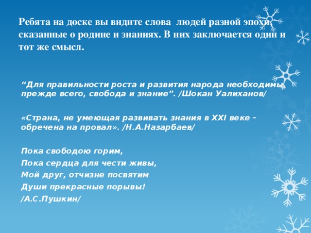 Ребята на доске вы видите слова людей разной эпохи, сказанные о родине и знаниях. В них заключается один и тот же смысл.   “ Для правильности роста и развития народа необходимы, прежде всего, свобода и знание”. /Шокан Уалиханов/   «Страна, не умеющая развивать знания в XXI веке – обречена на провал». /Н.А.Назарбаев/   Пока свободою горим, Пока сердца для чести живы, Мой друг, отчизне посвятим Души прекрасные порывы! /А.С.Пушкин/ 