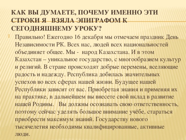 Как вы думаете, почему именно эти строки я взяла эпиграфом к сегодняшнему уроку?   Правильно! Ежегодно 16 декабря мы отмечаем праздник День Независимости РК. Всех нас, людей всех национальностей объединяет общее. Мы - народ Казахстана. И в этом Казахстан – уникальное государство, с многообразием культур и религий. В стране происходят добрые перемены, вселяющие радость и надежду. Республика добилась значительных успехов во всех сферах нашей жизни. Будущее нашей Республики зависит от вас. Приобретая знания и применяя их на практике, в дальнейшем вы внесете свой вклад в развитие нашей Родины. Вы должны осознавать свою ответственность, поэтому сейчас уделять большое внимание учёбе, стараться приобрести максимум знаний. Государству нового тысячелетия необходимы квалифицированные, активные люди. 