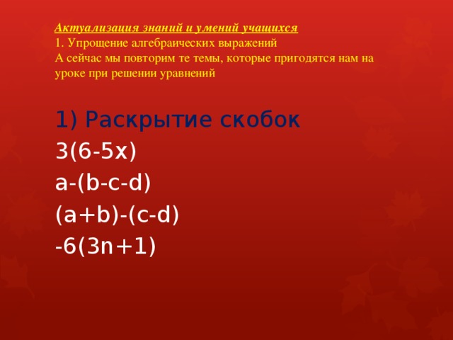Актуализация знаний и умений учащихся  1. Упрощение алгебраических выражений  А сейчас мы повторим те темы, которые пригодятся нам на уроке при решении уравнений   1) Раскрытие скобок 3(6-5х) a-(b-c-d) (a+b)-(c-d) -6(3n+1) 