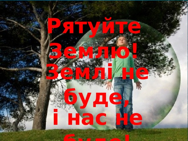 Рятуйте Землю! Землі не буде, і нас не буде!