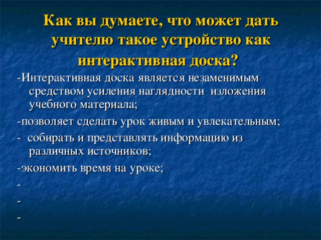Как вы думаете, что может дать учителю такое устройство как интерактивная доска?  -Интерактивная доска является незаменимым средством усиления наглядности изложения учебного материала; -позволяет сделать урок живым и увлекательным; - собирать и представлять информацию из различных источников; -экономить время на уроке; - - - 