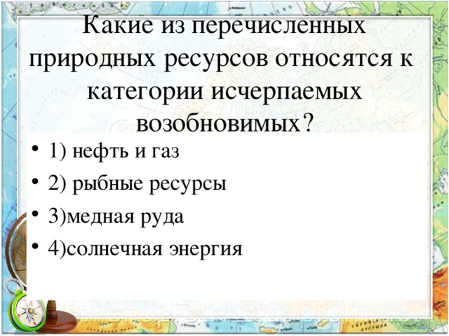 Какие из перечисленных природных ресурсов относятся к категории исчерпаемых возобновимых? 1) нефть и газ 2) рыбные ресурсы 3)медная руда 4)солнечная энергия 