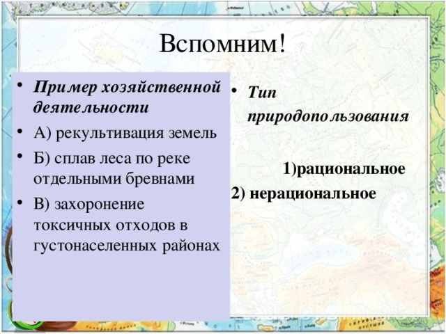 Вспомним! Пример хозяйственной деятельности А) рекультивация земель Б) сплав леса по реке отдельными бревнами В) захоронение токсичных отходов в густонаселенных районах  Тип природопользования  1)рациональное 2) нерациональное 