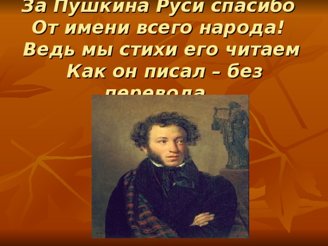  За Пушкина Руси спасибо  От имени всего народа!  Ведь мы стихи его читаем  Как он писал – без перевода.   