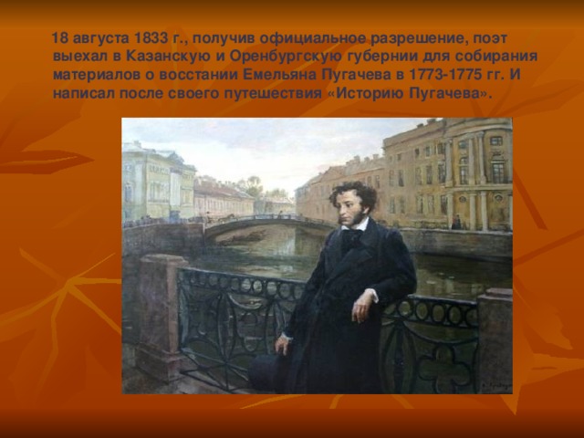  18 августа 1833 г., получив официальное разрешение, поэт выехал в Казанскую и Оренбургскую губернии для собирания материалов о восстании Емельяна Пугачева в 1773-1775 гг. И написал после своего путешествия «Историю Пугачева». 