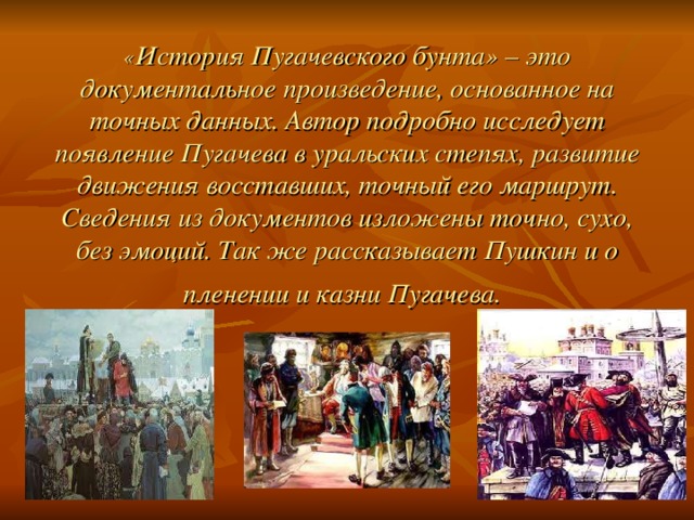 “ История Пугачёвского бунта” (1834)       « История Пугачевского бунта» – это документальное произведение, основанное на точных данных. Автор подробно исследует появление Пугачева в уральских степях, развитие движения восставших, точный его маршрут. Сведения из документов изложены точно, сухо, без эмоций. Так же рассказывает Пушкин и о пленении и казни Пугачева.  