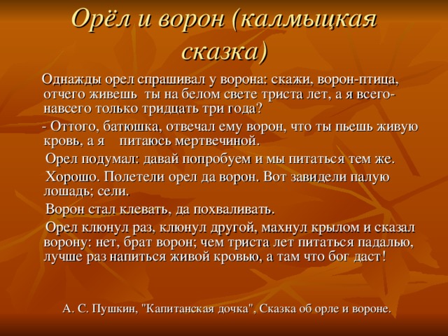 Орёл и ворон (калмыцкая сказка)    Однажды орел спрашивал у ворона: скажи, ворон-птица, отчего живешь ты на белом свете триста лет, а я всего-навсего только тридцать три года?  - Оттого, батюшка, отвечал ему ворон, что ты пьешь живую кровь, а я питаюсь мертвечиной.  Орел подумал: давай попробуем и мы питаться тем же.  Хорошо. Полетели орел да ворон. Вот завидели палую лошадь; сели.  Ворон стал клевать, да похваливать.  Орел клюнул раз, клюнул другой, махнул крылом и сказал ворону: нет, брат ворон; чем триста лет питаться падалью, лучше раз напиться живой кровью, а там что бог даст!  А. С. Пушкин, 