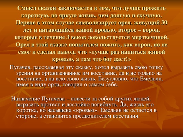         Смысл сказки заключается в том, что лучше прожить короткую, но яркую жизнь, чем долгую и скучную. Первое в этом случае символизирует орел, живущий 30 лет и питающийся живой кровью, второе – ворон, которые в течение 3 веков довольствуется мертвечиной. Орел в этой сказке попытался пожить, как ворон, но не смог и сделал вывод, что «лучше раз напиться живой кровью, а там что бог даст!»      Пугачев, рассказывая эту сказку, хотел выразить свою точку зрения на организованное им восстание, да и не только на восстание, а на всю свою жизнь. Безусловно, что Емельян, имея в виду орла, говорил о самом себе.   Назначение Пугачева – повести за собой других людей, выразить протест и достойно погибнуть. Да, жизнь его коротка, но насыщена «кровью». Емельян не остается в стороне, а становится предводителем восстания.      