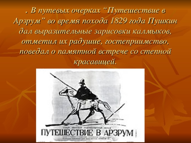 . В путевых очерках “Путешествие в Арзрум” во время похода 1829 года Пушкин дал выразительные зарисовки калмыков, отметил их радушие, гостеприимство, поведал о памятной встрече со степной красавицей. 