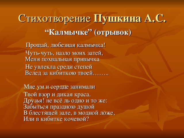 Стихотворение  “ Калмычке” ( отрывок )  Прощай, любезная калмычка!  Чуть-чуть, назло моих затей,  Меня похвальная привычка  Не увлекла среди степей  Вслед за кибиткою твоей……..    Мне ум и сердце занимали  Твой взор и дикая краса.  Друзья! не всё ль одно и то же:  Забыться праздною душой  В блестящей зале, в модной ложе,  Или в кибитке кочевой? 