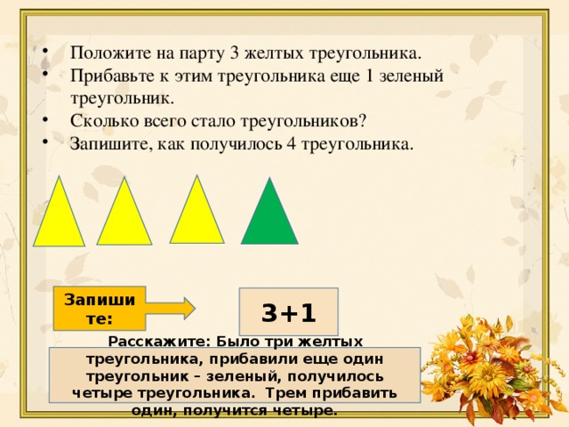 Положите на парту 3 желтых треугольника. Прибавьте к этим треугольника еще 1 зеленый треугольник. Сколько всего стало треугольников? Запишите, как получилось 4 треугольника.  Запишите: 3+1 Расскажите: Было три желтых треугольника, прибавили еще один треугольник – зеленый, получилось четыре треугольника. Трем прибавить один, получится четыре. 