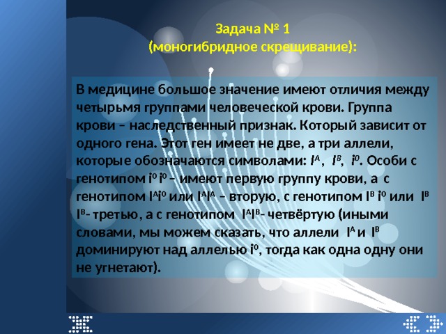 Задача № 1 (моногибридное скрещивание): В медицине большое значение имеют отличия между четырьмя группами человеческой крови. Группа крови – наследственный признак. Который зависит от одного гена. Этот ген имеет не две, а три аллели, которые обозначаются символами: I A , I B , i 0 . Особи с генотипом i 0 i 0 – имеют первую группу крови, а  с генотипом І А і 0 или І А І А – вторую, с генотипом I B і 0 или I B I B - третью, а с генотипом I A I B - четвёртую (иными словами, мы можем сказать, что аллели I A и  I B доминируют над аллелью i 0 , тогда как одна одну они не угнетают). 