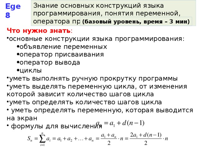 Ege 8 Знание основных конструкций языка программирования, понятия переменной, оператора присваивания (базовый уровень, время – 3 мин) Что нужно знать : основные конструкции языка программирования: объявление переменных оператор присваивания оператор вывода циклы объявление переменных оператор присваивания оператор вывода циклы уметь выполнять ручную прокрутку программы уметь выделять переменную цикла, от изменения которой зависит количество шагов цикла уметь определять количество шагов цикла  уметь определять переменную, которая выводится на экран  формулы для вычисления 