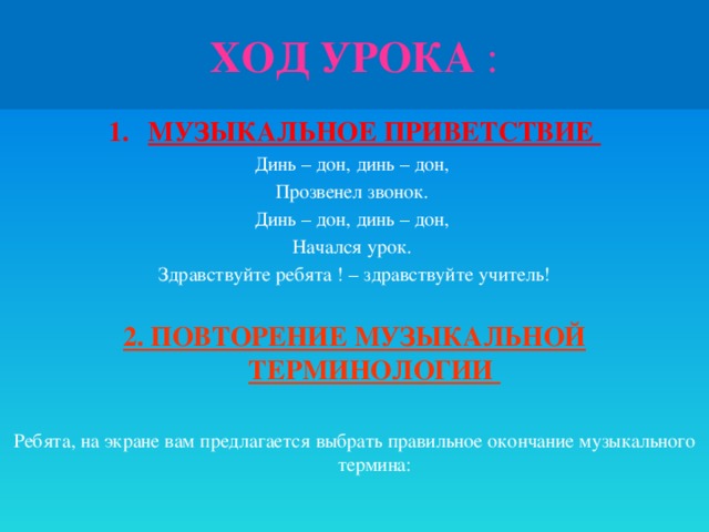 ХОД УРОКА : МУЗЫКАЛЬНОЕ ПРИВЕТСТВИЕ Динь – дон, динь – дон, Прозвенел звонок. Динь – дон, динь – дон, Начался урок. Здравствуйте ребята ! – здравствуйте учитель! 2. ПОВТОРЕНИЕ МУЗЫКАЛЬНОЙ ТЕРМИНОЛОГИИ  Ребята, на экране вам предлагается выбрать правильное окончание музыкального термина: 