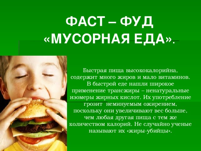   ФАСТ – ФУД «МУСОРНАЯ ЕДА» .  Быстрая пища высококалорийна, содержит много жиров и мало витаминов.  В быстрой еде нашли широкое применение трансжиры – ненатуральные изомеры жирных кислот. Их употребление грозит неминуемым ожирением, поскольку они увеличивают вес больше, чем любая другая пища с тем же количеством калорий. Не случайно ученые называют их «жиры-убийцы».   