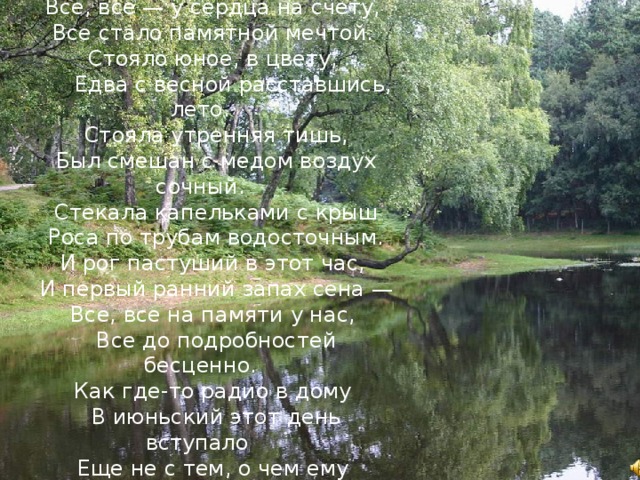 Все, все — у сердца на счету, Все стало памятной мечтой. Стояло юное, в цвету,  Едва с весной расставшись, лето. Стояла утренняя тишь, Был смешан с медом воздух сочный. Стекала капельками с крыш Роса по трубам водосточным. И рог пастуший в этот час, И первый ранний запах сена — Все, все на памяти у нас, Все до подробностей бесценно. Как где-то радио в дому В июньский этот день вступало Еще не с тем, о чем ему  Вещать России предстояло 