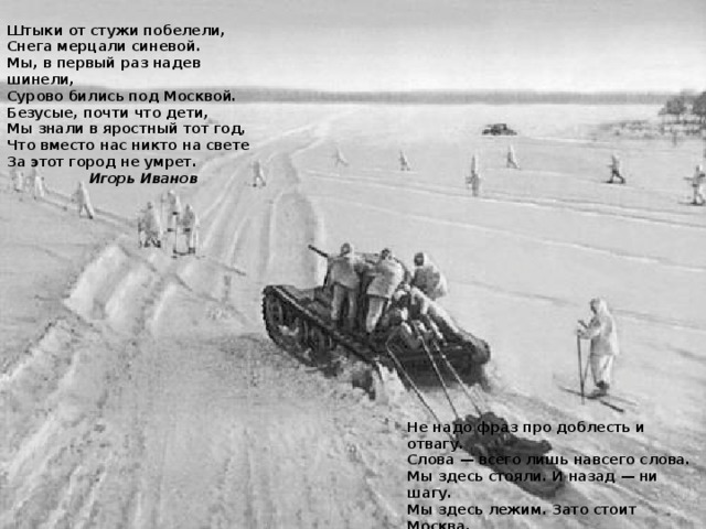 Штыки от стужи побелели, Снега мерцали синевой. Мы, в первый раз надев шинели, Сурово бились под Москвой. Безусые, почти что дети, Мы знали в яростный тот год, Что вместо нас никто на свете За этот город не умрет.  Игорь Иванов Не надо фраз про доблесть и отвагу. Слова — всего лишь навсего слова. Мы здесь стояли. И назад — ни шагу. Мы здесь лежим. Зато стоит Москва.  Владимир Карпенко 
