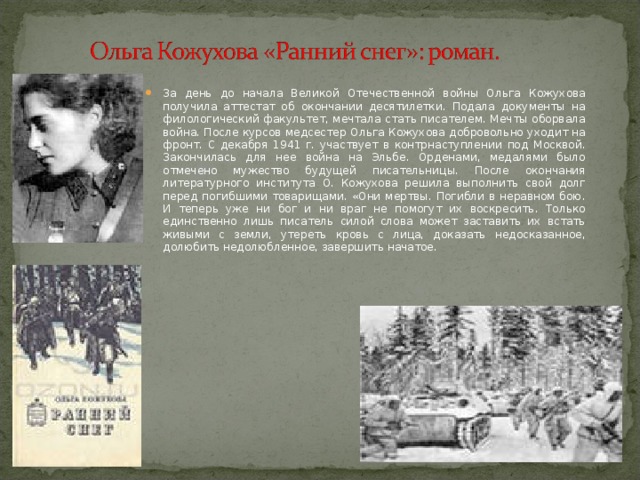 За день до начала Великой Отечественной войны Ольга Кожухова получила аттестат об окончании десятилетки. Подала документы на филологический факультет, мечтала стать писателем. Мечты оборвала война. После курсов медсестер Ольга Кожухова добровольно уходит на фронт. С декабря 1941 г. участвует в контрнаступлении под Москвой. Закончилась для нее война на Эльбе. Орденами, медалями было отмечено мужество будущей писательницы. После окончания литературного института О. Кожухова решила выполнить свой долг перед погибшими товарищами. «Они мертвы. Погибли в неравном бою. И теперь уже ни бог и ни враг не помогут их воскресить. Только единственно лишь писатель силой слова может заставить их встать живыми с земли, утереть кровь с лица, доказать недосказанное, долюбить недолюбленное, завершить начатое. 