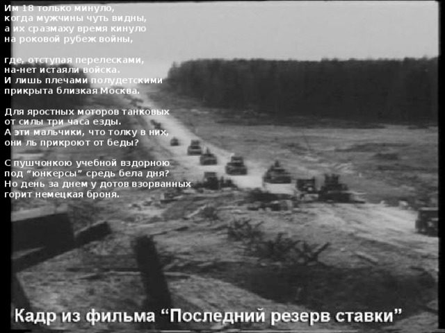 Им 18 только минуло, когда мужчины чуть видны, а их сразмаху время кинуло на роковой рубеж войны,  где, отступая перелесками, на-нет истаяли войска. И лишь плечами полудетскими прикрыта близкая Москва.  Для яростных моторов танковых от силы три часа езды. А эти мальчики, что толку в них, они ль прикроют от беды?  С пушчонкою учебной вздорною под “юнкерсы” средь бела дня? Но день за днем у дотов взорванных горит немецкая броня. 