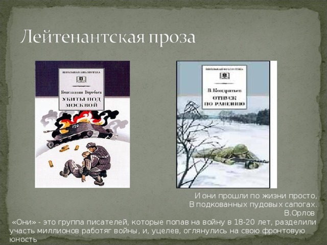 И они прошли по жизни просто,  В подкованных пудовых сапогах.  В.Орлов    «Они» - это группа писателей, которые попав на войну в 18-20 лет, разделили участь миллионов работяг войны, и, уцелев, оглянулись на свою фронтовую юность 