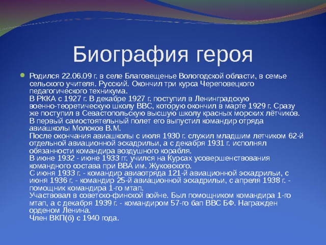 Биография героя Родился 22.06.09 г. в селе Благовещенье Вологодской области, в семье сельского учителя. Русский. Окончил три курса Череповецкого педагогического техникума.  В РККА с 1927 г. В декабре 1927 г. поступил в Ленинградскую военно-теоретическую школу ВВС, которую окончил в марте 1929 г. Сразу же поступил в Севастопольскую высшую школу красных морских лётчиков. В первый самостоятельный полет его выпустил командир отряда авиашколы Молоков В.М.  После окончания авиашколы с июля 1930 г. служил младшим летчиком 62-й отдельной авиационной эскадрильи, а с декабря 1931 г. исполнял обязанности командира воздушного корабля.  В июне 1932 - июне 1933 гг. учился на Курсах усовершенствования командного состава при ВВА им. Жуковского.  С июня 1933 г. - командир авиаотряда 121-й авиационной эскадрильи, с июня 1936 г. - командир 25-й авиационной эскадрильи, с апреля 1938 г. - помощник командира 1-го мтап.  Участвовал в советско-финской войне. Был помощником командира 1-го мтап, а с декабря 1939 г. - командиром 57-го бап ВВС БФ. Награжден орденом Ленина.  Член ВКП(б) с 1940 года. 