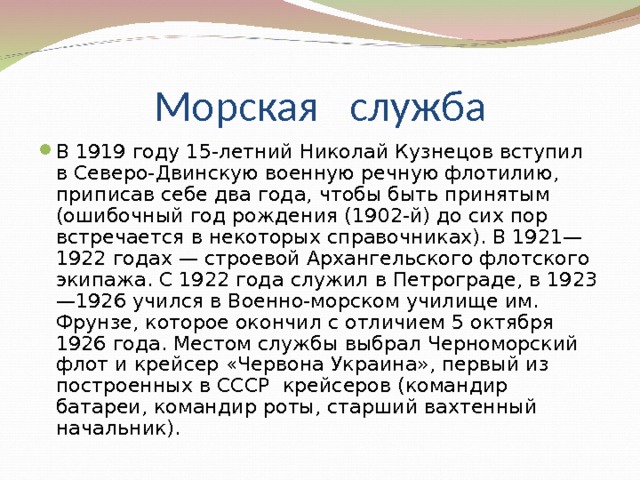 В 1919 году 15-летний Николай Кузнецов вступил в Северо-Двинскую военную речную флотилию, приписав себе два года, чтобы быть принятым (ошибочный год рождения (1902-й) до сих пор встречается в некоторых справочниках). В 1921—1922 годах — строевой Архангельского флотского экипажа. C 1922 года служил в Петрограде, в 1923—1926 учился в Военно-морском училище им. Фрунзе, которое окончил с отличием 5 октября 1926 года. Местом службы выбрал Черноморский флот и крейсер «Червона Украина», первый из построенных в СССР крейсеров (командир батареи, командир роты, старший вахтенный начальник). 