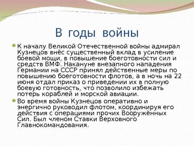 К началу Великой Отечественной войны адмирал Кузнецов внёс существенный вклад в усиление боевой мощи, в повышение боеготовности сил и средств ВМФ. Накануне внезапного нападения Германии на СССР принял действенные меры по повышению боеготовности флотов, а в ночь на 22 июня отдал приказ о приведении их в полную боевую готовность, что позволило избежать потерь кораблей и морской авиации. Во время войны Кузнецов оперативно и энергично руководил флотом, координируя его действия с операциями прочих Вооружённых Сил. Был членом Ставки Верховного Главнокомандования. 
