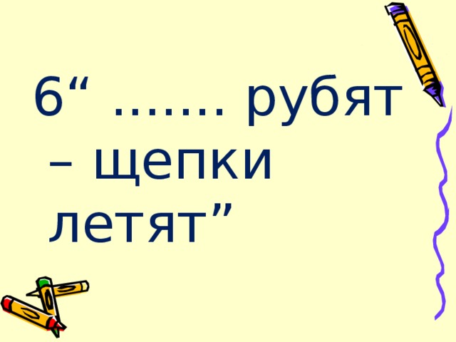 6“ ....... рубят – щепки летят” 