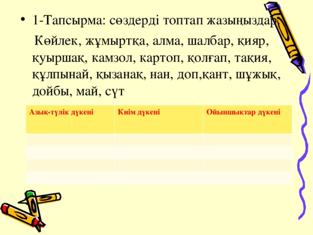 1-Тапсырма: сөздерді топтап жазыңыздар:  Көйлек, жұмыртқа, алма, шалбар, қияр, қуыршақ, камзол, картоп, қолғап, тақия, құлпынай, қызанақ, нан, доп,қант, шұжық, дойбы, май, сүт Азық-түлік дүкені Киім дүкені Ойыншықтар дүкені 