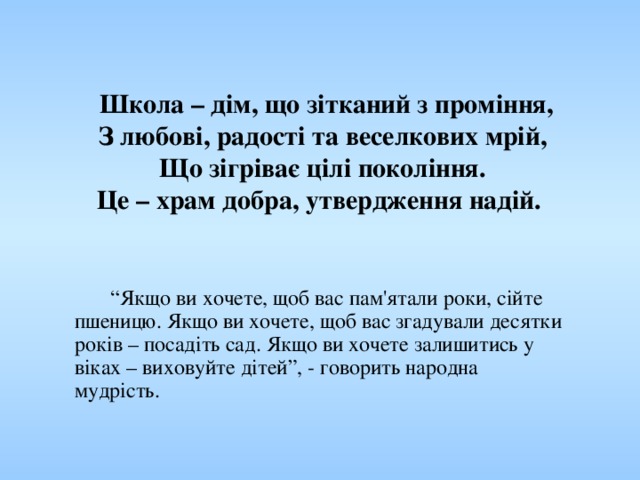      Школа – дім, що зітканий з проміння,  З любові, радості та веселкових мрій,  Що зігріває цілі покоління.  Це – храм добра, утвердження надій.        “ Якщо ви хочете, щоб вас пам'ятали роки, сійте пшеницю. Якщо ви хочете, щоб вас згадували десятки років – посадіть сад. Якщо ви хочете залишитись у віках – виховуйте дітей”, - говорить народна мудрість. 
