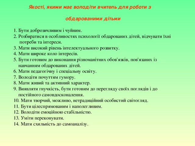  Якості, якими має володіти вчитель для роботи з  обдарованими дітьми 1. Бути доброзичливим і чуйним. 2. Розбиратися в особливостях психології обдарованих дітей, відчувати їхні  потреби та інтереси. 3. Мати високий рівень інтелектуального розвитку. 4. Мати широке коло інтересів. 5. Бути готовим до виконання різноманітних обов'язків, пов'язаних із  навчанням обдарованих дітей. 6. Мати педагогічну і спеціальну освіту. 7. Володіти почуттям гумору. 8. Мати живий та активний характер. 9. Виявляти гнучкість, бути готовим до перегляду своїх поглядів і до  постійного самовдосконалення. 10. Мати творчий, можливо, нетрадиційний особистий світогляд. 11. Бути цілеспрямованим і наполегливим. 12. Володіти емоційною стабільністю. 13. Уміти переконувати. 14. Мати схильність до самоаналізу. 