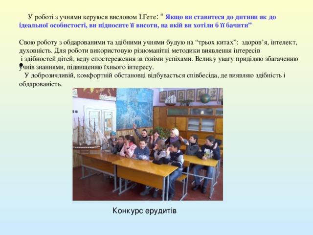  У роботі з учнями керуюся висловом І.Гете : “ Якщо ви ставитеся до дитини як до ідеальної особистості, ви підносите її висоти, на якій ви хотіли б її бачити”  Свою роботу з обдарованими та здібними учнями будую на “трьох китах”: здоров ’ я, інтелект, духовність. Для роботи використовую різноманітні методики виявлення інтересів  і здібностей дітей, веду спостереження за їхніми успіхами. Велику увагу приділяю збагаченню учнів знаннями, підвищенню їхнього інтересу.  У доброзичливій, комфортній обстановці відбувається співбесіда, де виявляю здібність і обдарованість. 
