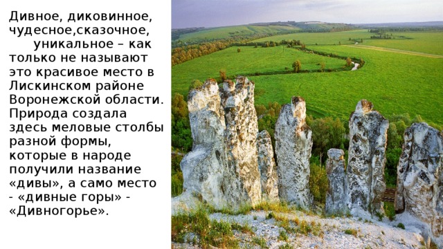 Дивное, диковинное, чудесное,сказочное,  уникальное – как только не называют это красивое место в Лискинском районе Воронежской области. Природа создала здесь меловые столбы разной формы, которые в народе получили название «дивы», а само место - «дивные горы» - «Дивногорье».