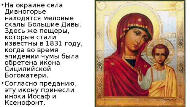 На окраине села Дивногорье находятся меловые скалы Большие Дивы. Здесь же пещеры, которые стали известны в 1831 году, когда во время эпидемии чумы была обретена икона Сицилийской Богоматери. Согласно преданию, эту икону принесли иноки Иосаф и Ксенофонт.