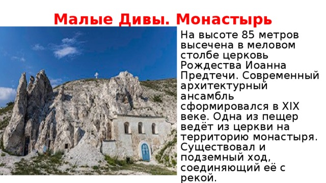 Малые Дивы. Монастырь На высоте 85 метров высечена в меловом столбе церковь Рождества Иоанна Предтечи. Современный архитектурный ансамбль сформировался в XIX веке. Одна из пещер ведёт из церкви на территорию монастыря. Существовал и подземный ход, соединяющий её с рекой.