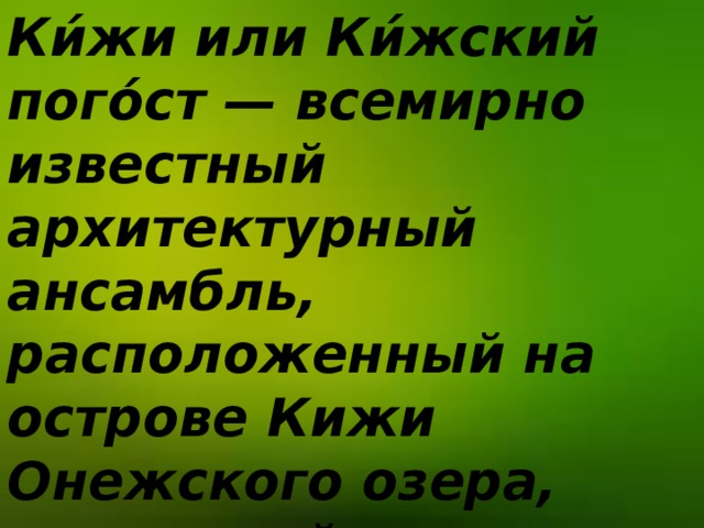Ки́жи  или Ки́жский пого́ст — всемирно известный архитектурный ансамбль, расположенный на острове Кижи Онежского озера, состоящий из двух церквей и колокольни XVIII—XIX веков, окружённых единой оградой .