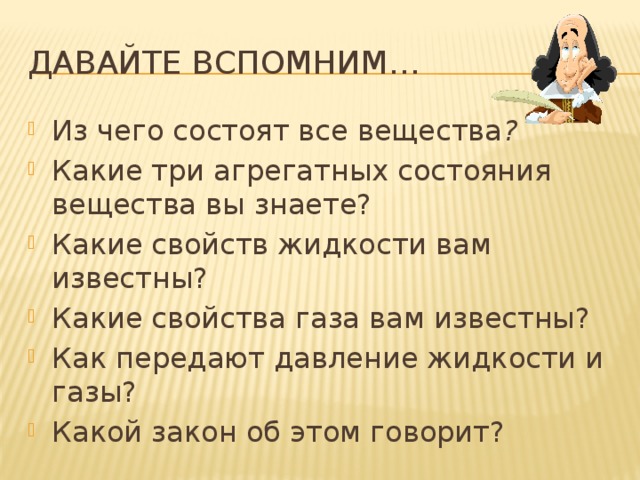 Давайте вспомним… Из чего состоят все вещества ? Какие три агрегатных состояния вещества вы знаете? Какие свойств жидкости вам известны? Какие свойства газа вам известны?  Как передают давление жидкости и газы? Какой закон об этом говорит? 