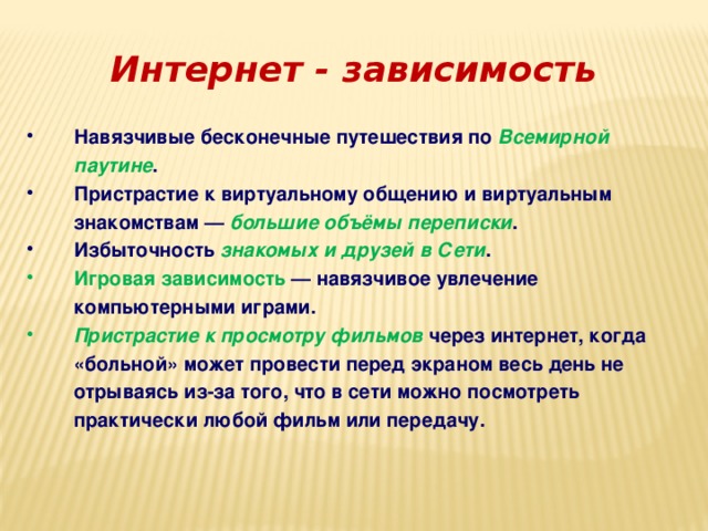 Интернет - зависимость Навязчивые бесконечные путешествия по Всемирной паутине . Пристрастие к виртуальному общению и виртуальным знакомствам — большие объёмы переписки . Избыточность знакомых и друзей в Сети . Игровая зависимость  — навязчивое увлечение компьютерными играми. Пристрастие к просмотру фильмов через интернет, когда «больной» может провести перед экраном весь день не отрываясь из-за того, что в сети можно посмотреть практически любой фильм или передачу. 