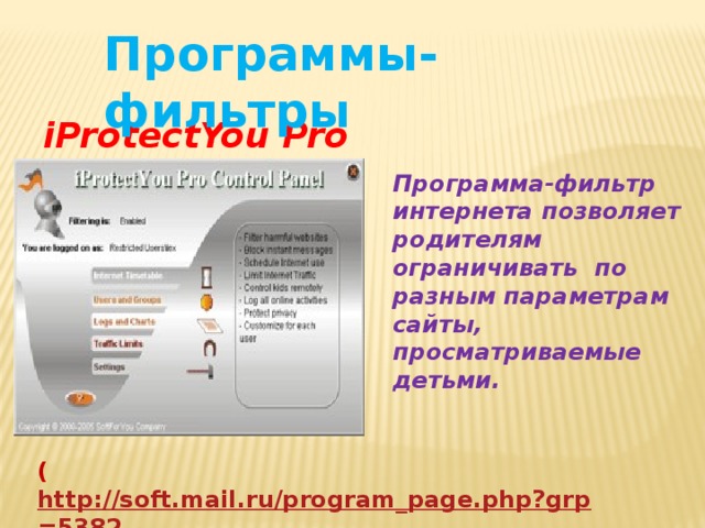 Программы-фильтры iProtectYou Pro Программа-фильтр интернета позволяет родителям ограничивать по разным параметрам сайты, просматриваемые детьми. ( http://soft.mail.ru/program_page.php?grp=5382 ) 