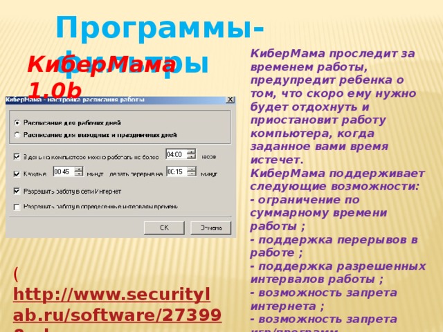 Программы-фильтры КиберМама проследит за временем работы, предупредит ребенка о том, что скоро ему нужно будет отдохнуть и приостановит работу компьютера, когда заданное вами время истечет. КиберМама поддерживает следующие возможности: - ограничение по суммарному времени работы ; - поддержка перерывов в работе ; - поддержка разрешенных интервалов работы ; - возможность запрета интернета ; - возможность запрета игр/программ. КиберМама 1.0b ( http://www.securitylab.ru/software/273998.php ) 