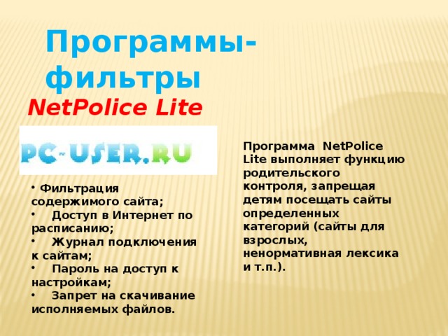 Программы-фильтры NetPolice Lite Программа NetPolice Lite выполняет функцию родительского контроля, запрещая детям посещать сайты определенных категорий (сайты для взрослых, ненормативная лексика и т.п.).  Фильтрация содержимого сайта;  Доступ в Интернет по расписанию;  Журнал подключения к сайтам;  Пароль на доступ к настройкам;  Запрет на скачивание исполняемых файлов. 