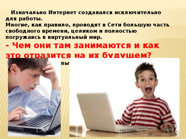  Изначально Интернет создавался исключительно для работы. Многие, как правило, проводят в Сети большую часть свободного времени, целиком и полностью погружаясь в виртуальный мир. - Чем они там занимаются и как это отразится на их будущем?  В этом-то мы и попытаемся разобраться.  