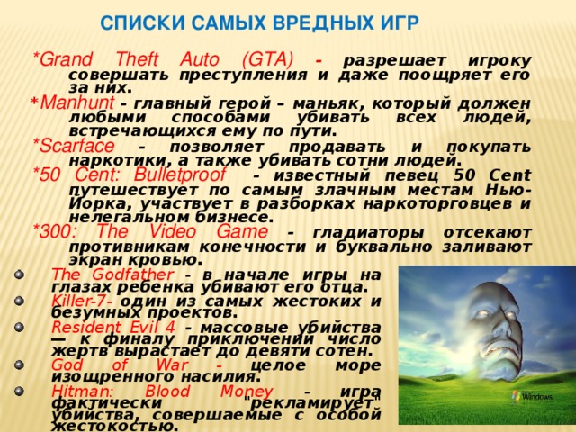  Списки самых вредных игр *Grand Theft Auto (GTA) - разрешает игроку совершать преступления и даже поощряет его за них.  * Manhunt - главный герой – маньяк, который должен любыми способами убивать всех людей, встречающихся ему по пути. *Scarface - позволяет продавать и покупать наркотики, а также убивать сотни людей. *50 Cent: Bulletproof - известный певец 50 Cent путешествует по самым злачным местам Нью-Йорка, участвует в разборках наркоторговцев и нелегальном бизнесе. *300: The Video Game - гладиаторы отсекают противникам конечности и буквально заливают экран кровью. The Godfather - в начале игры на глазах ребенка убивают его отца. Killer-7- один из самых жестоких и безумных проектов. Resident Evil 4 - массовые убийства — к финалу приключений число жертв вырастает до девяти сотен. God of War - целое море изощренного насилия. Hitman: Blood Money - игра фактически 